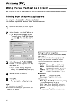 Page 50Printing (PC)
50
Using the fax machine as a printer!
1
Open the document you want to print.
2
Select [Print...]from the [File]menu.
lThe [Print]dialogbox will appear.
For details about the [Print]dialog
box, click[?], then click the desired
item.
3
Select [Panasonic FLM551/FLB751
Series]
as the active printer from the
drop-down list.
lIf you want to change the printer
setting, click[Properties](see right).
4
Set the printing information.
5
Click[OK].
lThe fax machine will start printing.
Note:
lTo load...