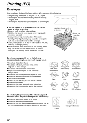 Page 52Printing (PC)
52
Side seam
constructionPeel-off stripMultiple flaps
TwistCurlBent-edge
WaveDog-earSelf adhesive
ClaspTransparent window
Insert envelopes
as shown.
Adjust the 
recording 
paper 
guides.
— High quality envelopes of 90 g/m2(24 lb.) paper,
— Envelopes that have thin sharply creased leading
edges, and
— Envelopes that have diagonal seams as shown right.
lYou can load up to 10 envelopes of 90 g/m2 (24 lb.)
paper 
at a time for printing.
lRemove each envelope after printing.
lWrinkles may occur...