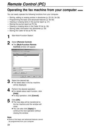 Page 54Remote Control (PC)
54
1
Start Multi-Function Station.
2
Select [Remote Control].
lThe[Multi-Function Remote
Control]window will appear.
3
Select the desired tab.
lThe latest data in the fax machine
will be displayed.
4
Perform the desired operation.
lFor details about each function, click
[Help].
lTo stop operation, click [Cancel].
5
Click [OK].
lThe new data will be transferred to
the fax machine and the window will
close.
lYou can also click [Apply]to
continue the next operation without
closing the...