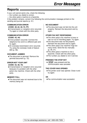 Page 6161
Error Messages
For fax advantage assistance, call 1-800-435-7329.
Reports!
If your unit cannot send a fax, check the following:
— the number you dialed is correct,
— the other party’s machine is a facsimile.
If the problem remains, correct it by following the communication message printed on the
sending and journal reports (p. 31).
COMMUNICATION ERROR
(CODE: 40–42, 46–72, FF)
l A transmission or reception error occurred.
Try again or check with the other party.
COMMUNICATION ERROR
(CODE: 43, 44)
l A...