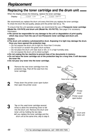 Page 6868
Replacement
For fax advantage assistance, call 1-800-435-7329.
When the display shows the following, replace the toner cartridge.
Display: or  
We recommend you replace the drum unit every third time you replace the toner cartridge.
To check the drum life and quality, please print the printer test list (p. 75).
To ensure that the unit operates properly, we recommend the use ofPanasonic toner cartridge
(Model No. KX-FA76) and drum unit (Model No. KX-FA77D). See page 5 for accessory
information.
l We...