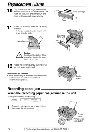 Page 7070
Replacement / Jams
For fax advantage assistance, call 1-800-435-7329.
Recording paper jam!
1
Press down the printer cover open button
then open the printer cover. The display will show the following.
Display:PAPER JAMMED
Printer 
cover
Printer cover 
open button
When the recording paper has jammed in the unit
11
Install the drum and toner unit by holding
the tabs.
Drum and 
toner unit
12
Close the printer cover by pushing down
on both sides until locked.
Waste disposal method
l Waste material may be...