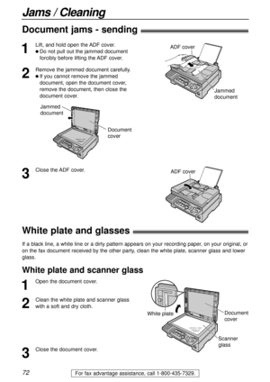 Page 7272
Jams / Cleaning
For fax advantage assistance, call 1-800-435-7329.
Document jams - sending!
1
Lift, and hold open the ADF cover.
l Do not pull out the jammed document
forcibly before lifting the ADF cover.
2
Remove the jammed document carefully.
l If youcannot remove the jammed
document, open the document cover,
remove the document, then close the
document cover.
Jammed 
document
ADF cover
3
Close the ADF cover.
White plate and glasses!
If a black line, a white line or a dirty pattern appears on your...