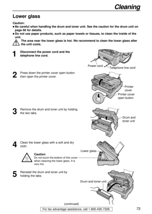 Page 7373
Cleaning
For fax advantage assistance, call 1-800-435-7329.
1
Disconnect the power cord and the
telephone line cord.
2
Press down the printer cover open button
then open the printer cover.
3
Remove the drum and toner unit by holding
the two tabs.
4
Clean the lower glass with a soft and dry
cloth.
Printer 
cover
Printer cover 
open button
Caution:
l Be careful when handling the drum and toner unit. See the caution for the drum unit on
page 68 for details.
l Do not use paper products, such as paper...