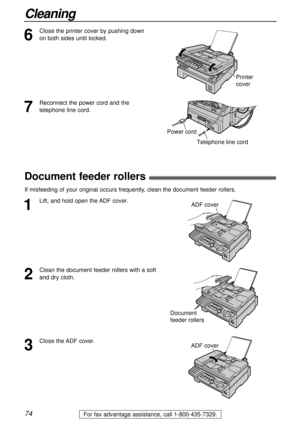 Page 7474
Cleaning
For fax advantage assistance, call 1-800-435-7329.
6
Close the printer cover by pushing down
on both sides until locked.
7
Reconnect the power cord and the
telephone line cord.
Printer 
cover
Power cord
Telephone line cord
ADF cover
ADF cover
3
Close the ADF cover.
2
Clean the document feeder rollers with a soft
and dry cloth.
Document 
feeder rollers
1
Lift, and hold open the ADF cover.
Document feeder rollers!
If misfeeding of your original occurs frequently, clean the document feeder...