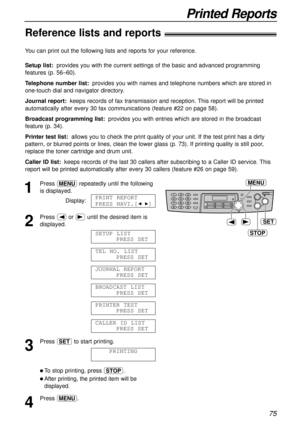 Page 7575
Printed Reports
Reference lists and reports!
STOP
SET
MENU
1
Press prepeatedly until the following
is displayed.
Display:
2
Press (or )until the desired item is
displayed.
3
Press wto start printing.
l To stop printing, press {.
lAfter printing, the printed item will be
displayed.
4
Press p.PRINTING
CALLER ID LIST
PRESS SET
PRINTER TEST
PRESS SET
BROADCAST LIST
PRESS SET
JOURNAL REPORT
PRESS SET
TEL NO. LIST
PRESS SET
SETUP LIST
PRESS SET
PRINT REPORT
PRESS NAVI.[
IH]
You can print out the following...
