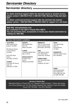 Page 7878
Servicenter Directory
Servicenter directory!
Service in Puerto Rico
Matsushita Electric of Puerto Rico, Inc. Panasonic Sales Company / Factory Servicenter:
Ave. 65 de Infantería, Km. 9.5, San Gabriel Industrial Park, Carolina, Puerto Rico 00985
Phone (787) 750-4300   Fax (787) 768-2910
As of Aug 2001
Web Site: www.panasonic.com
(for customers in the USAor Puerto Rico ONLY)
You can purchase parts, accessories or locate your nearest servicenter by
visiting our Web Site.
Factory Servicenter Locations...