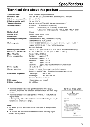 Page 7979
Specifications
Technical data about this product!
Applicable lines:Public Switched Telephone Network
Document size:Max. 216 mm (81⁄2) in width / Max. 600 mm (235⁄8) in length
Effective scanning width:208 mm (83⁄16)
Effective printing width:208 mm (83⁄16)
Transmission time*:Approx. 4 s/page (ECM-MMR Memory transmission)**
Scanning density:Horizontal:11.8 pels/mm (300 pels/inch)
Vertical:3.9 lines/mm (100 lines/inch) –STANDARD
11.8 lines/mm (300 lines/inch) –FINE/SUPER FINE/PHOTO
Halftone...