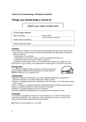 Page 2Attach your sales receipt here
2 Thank you for purchasing a Panasonic facsimile.
Copyright:
This manual is copyrighted by Panasonic Communications Co., Ltd. (PCC) and its licensee.
Under the copyright laws, this manual may not be reproduced in any form, in whole or part,
without the prior written consent of PCC and its licensee.
©Panasonic Communications Co., Ltd. 2003
Things you should keep a record of
For your future reference
Date of purchase Serial number
(found on the rear of the unit)
Dealer’s name...