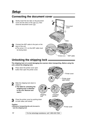 Page 12Setup
12For fax advantage assistance, call 1-800-435-7329.
1
Gently insert the two tabs on the document
cover into the slots on the unit (
#), then
close the document cover (
$).
Slots
Document 
cover
1
2
Tabs
2
Connect the ADF cable to the jack on the
back of the unit.
The arrow ( ) on the ADF cable must 
be facing down.
ADF cableArrow (     )
Connecting the document cover!
1
Press down the printer cover open
button then open the printer cover. 
Printer cover
Printer cover
open button
2
Slide the...