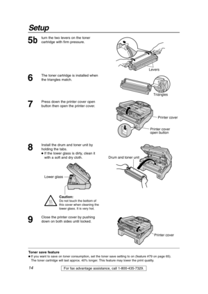 Page 1414
Setup
For fax advantage assistance, call 1-800-435-7329.
5b
turn the two levers on the toner
cartridge with firm pressure.
Levers
6
The toner cartridge is installed when
the triangles match.
Triangles
Toner save feature
 If you want to save on toner consumption, set the toner save setting to on (feature #79 on page 65).
The toner cartridge will last approx. 40% longer. This feature may lower the print quality.
7
Press down the printer cover open
button then open the printer cover. 
Printer cover...