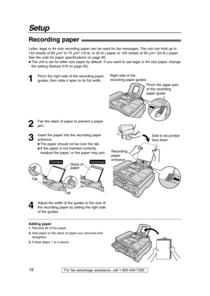 Page 1616
Setup
For fax advantage assistance, call 1-800-435-7329.
Right side of the 
recording paper guides
Pinch the upper part 
of the recording 
paper guide.
Recording paper!
1
Pinch the right side of the recording paper
guides, then slide it open to its full width.
2
Fan the stack of paper to prevent a paper
jam.
3
Insert the paper into the recording paper
entrance.
 The paper should not be over the tab.
 If the paper is not inserted correctly,
readjust the paper, or the paper may jam.Recording 
paper...