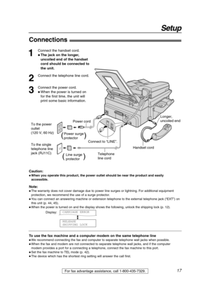 Page 1717
Setup
For fax advantage assistance, call 1-800-435-7329.
Connections!
1
Connect the handset cord.
 The jack on the longer,
uncoiled end of the handset
cord should be connected to
the unit.
2
Connect the telephone line cord.
3
Connect the power cord.
 When the power is turned on
for the first time, the unit will
print some basic information.
Note:
 The warranty does not cover damage due to power line surges or lightning. For additional equipment
protection, we recommend the use of a surge...