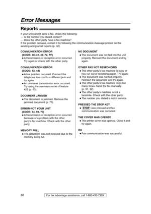 Page 6666
Error Messages
For fax advantage assistance, call 1-800-435-7329.
Reports!
If your unit cannot send a fax, check the following:
— Is the number you dialed correct?
— Does the other party have a fax machine?
If the problem remains, correct it by following the communication message printed on the
sending and journal reports (p. 32).
COMMUNICATION ERROR
(CODE: 40–42, 46–72, FF)
 A transmission or reception error occurred.
Try again or check with the other party.
COMMUNICATION ERROR
(CODE: 43, 44)
 A...
