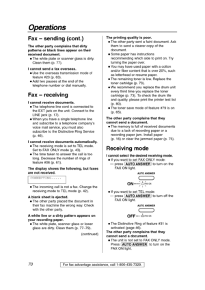 Page 7070
Operations
For fax advantage assistance, call 1-800-435-7329.
Fax – sending (cont.)
The other party complains that dirty
patterns or black lines appear on their
received document.
 The white plate or scanner glass is dirty.
Clean them (p. 77).
I cannot send a fax overseas.
 Use the overseas transmission mode of
feature #23 (p. 63).
 Add two pauses at the end of the
telephone number or dial manually.
Fax – receiving
I cannot receive documents.
 The telephone line cord is connected to
the EXT jack...