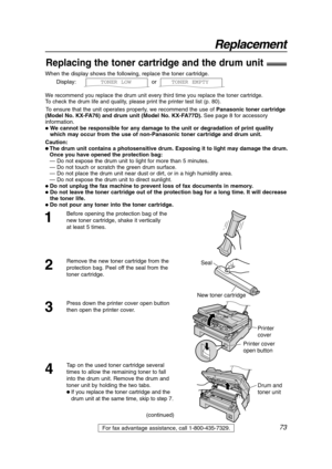 Page 7373
Replacement
For fax advantage assistance, call 1-800-435-7329.
When the display shows the following, replace the toner cartridge.
Display: or  
We recommend you replace the drum unit every third time you replace the toner cartridge.
To check the drum life and quality, please print the printer test list (p. 80).
To ensure that the unit operates properly, we recommend the use ofPanasonic toner cartridge
(Model No. KX-FA76) and drum unit (Model No. KX-FA77D). See page 8 for accessory
information.
 We...