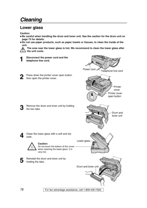 Page 7878
Cleaning
For fax advantage assistance, call 1-800-435-7329.
1
Disconnect the power cord and the
telephone line cord.
2
Press down the printer cover open button
then open the printer cover.
3
Remove the drum and toner unit by holding
the two tabs.
4
Clean the lower glass with a soft and dry
cloth.
Printer 
cover
Printer cover 
open button
Caution:
 Be careful when handling the drum and toner unit. See the caution for the drum unit on
page 73 for details.
 Do not use paper products, such as paper...