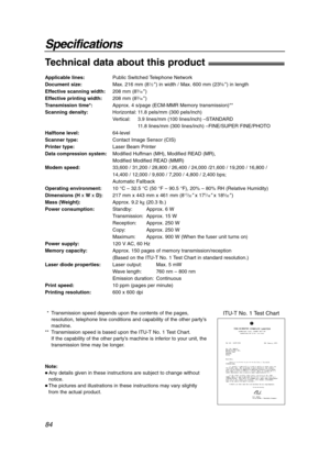 Page 8484
Specifications
Technical data about this product!
Applicable lines:Public Switched Telephone Network
Document size:Max. 216 mm (81⁄2) in width / Max. 600 mm (235⁄8) in length
Effective scanning width:208 mm (83⁄16)
Effective printing width:208 mm (83⁄16)
Transmission time*:Approx. 4 s/page (ECM-MMR Memory transmission)**
Scanning density:Horizontal: 11.8 pels/mm (300 pels/inch)
Vertical: 3.9 lines/mm (100 lines/inch) –STANDARD
11.8 lines/mm (300 lines/inch) –FINE/SUPER FINE/PHOTO
Halftone...