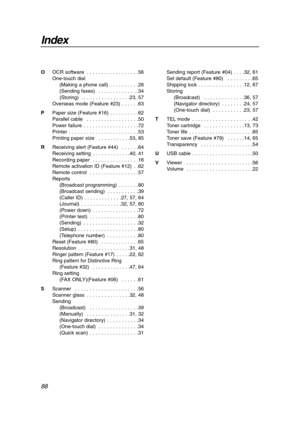 Page 88Index
88
OOCR software  . . . . . . . . . . . . . . . . . .56
One-touch dial
(Making a phone call)  . . . . . . . . . .26
(Sending faxes)  . . . . . . . . . . . . . .34
(Storing)  . . . . . . . . . . . . . . . . .23, 57
Overseas mode (Feature #23)  . . . . . .63
PPaper size (Feature #16)  . . . . . . . . . .62
Parallel cable  . . . . . . . . . . . . . . . . . .50
Power failure  . . . . . . . . . . . . . . . . . . .72
Printer  . . . . . . . . . . . . . . . . . . . . . . . .53
Printing paper size   . . . ....