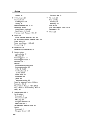 Page 10211. Index
100
Storing: 32
O OCR software: 54
One-touch dial
Sending faxes: 33
Storing: 31
Optional handset unit: 10, 21
Output tray setting
Copy (Feature #466): 65
Fax (Feature #441): 63
Overseas mode (Feature #411): 61
P Paper size
Paper input tray (Feature #380): 60
PC fax reception setting (Feature #442): 64
Power failure: 75
Power save (Feature #403): 60
Programming: 58
Q Quick scan: 29
Quick setup (Feature #100): 59
R Receiving faxes
Automatically: 36
Manually: 36
Recording paper: 18
Recording paper...