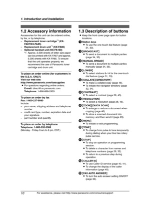 Page 121. Introduction and Installation
10
For assistance, please visit http://www.panasonic.com/consumersupport
1.2 Accessory information
Accessories for this unit can be ordered online, 
by fax, or by telephone.
–Replacement toner cartridge
*1 (KX-
FA87/KX-FA85)
–Replacement drum unit
*1 (KX-FA86)
–Optional handset unit (KX-FA103)
*1 Approx. 2,500 sheets of letter size paper 
can be printed with KX-FA87 and approx. 
5,000 sheets with KX-FA85. To ensure 
that the unit operates properly, we 
recommend the use...