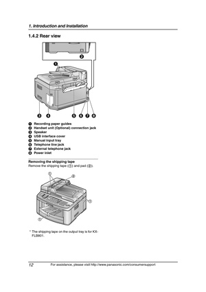 Page 141. Introduction and Installation
12
For assistance, please visit http://www.panasonic.com/consumersupport
1.4.2 Rear view
Removing the shipping tape
Remove the shipping tape (1) and pad (2). ARecording paper guides
BHandset unit (Optional) connection jack
CSpeaker
DUSB interface cover
EManual input tray
FTelephone line jack
GExternal telephone jack
HPower inlet
* The shipping tape on the output tray is for KX-
FLB801.
A
CDEGHF
B
1
2
1
1
FLB811-PFQX2307ZB-en.book  Page 12  Thursday, February 16, 2006...