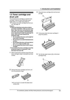 Page 151. Introduction and Installation
13
For assistance, please visit http://www.panasonic.com/consumersupport
Installation
1.5 Toner cartridge and 
drum unit
The included toner cartridge is a starter toner 
cartridge. It will print about 800 letter-sized 
pages with a 5 % image area (page 91).
LTo replace the toner cartridge and the drum 
unit, see page 76.
Caution:
LRead the following instructions before 
you begin installation. After you have read 
them, open the drum unit protection bag. 
The drum unit...