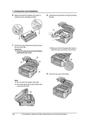 Page 161. Introduction and Installation
14
For assistance, please visit http://www.panasonic.com/consumersupport
6Make sure that the triangles (1) match to 
install the toner cartridge correctly.
7Lift the top cover release lever (1) and open 
the top cover (2).
Important:
LClose the manual input tray (3) before 
opening the top cover.
Note:
LDo not touch the transfer roller (4).
LIf the lower glass (4) is dirty, clean it with 
a soft and dry cloth.
8Install the drum and toner unit (1) by holding 
the tabs....