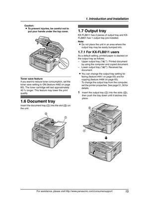 Page 171. Introduction and Installation
15
For assistance, please visit http://www.panasonic.com/consumersupport Caution:
LTo prevent injuries, be careful not to 
put your hands under the top cover.
Toner save feature 
If you want to reduce toner consumption, set the 
toner save setting to ON (feature #482 on page 
60). The toner cartridge will last approximately 
40 % longer. This feature may lower the print 
quality.
1.6 Document tray
Insert the document tray (1) into the slot (2) on 
the unit.
1.7 Output...