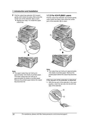 Page 181. Introduction and Installation
16
For assistance, please visit http://www.panasonic.com/consumersupport
2Pull the output tray extender (1) forward 
gently until it clicks into place, then press the 
center part of the extender (2) to open.
LRepeat from step 1 to install the upper 
output tray.
Note:
LThe upper output tray can hold up to 
approximately 100 sheets of printed paper. 
The lower output tray can hold up to 
approximately 50 sheets of printed paper. 
Remove the printed paper before the output...