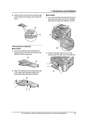 Page 191. Introduction and Installation
17
For assistance, please visit http://www.panasonic.com/consumersupport 2.Slide the other tab (1) into the right hole (2) 
of the extender from below until it clicks into 
place.
If the extender is detached
■ KX-FLB811
1.Line up the extender (1) underneath the 
output tray (2), and insert the left side of the 
extender into the output tray.
2.Attach the extender (1) by bending the side 
of the output tray downward slightly and 
pressing the right side of the extender.■...