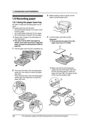 Page 201. Introduction and Installation
18
For assistance, please visit http://www.panasonic.com/consumersupport
1.8 Recording paper
1.8.1 Using the paper input tray
A4, letter or legal size recording paper can be 
used.
The paper input tray unit can hold:
– Up to 250 sheets of 60 g/m
2 to 75 g/m2 (16 lb. 
to 20 lb.) paper.
– Up to 230 sheets of 80 g/m
2 (21 lb.) paper.
– Up to 200 sheets of 90 g/m2 (24 lb.) paper.
LPlease refer to page 91 for information on 
recording paper.
LThe unit is set for letter size...