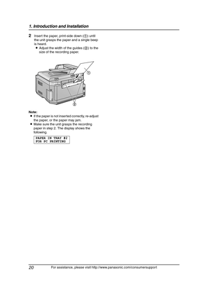 Page 221. Introduction and Installation
20
For assistance, please visit http://www.panasonic.com/consumersupport
2Insert the paper, print-side down (1) until 
the unit grasps the paper and a single beep 
is heard.
LAdjust the width of the guides (2) to the 
size of the recording paper.
Note:
LIf the paper is not inserted correctly, re-adjust 
the paper, or the paper may jam.
LMake sure the unit grasps the recording 
paper in step 2. The display shows the 
following.
PAPERINTRAY#2
FOR PC PRINTING
1
2...