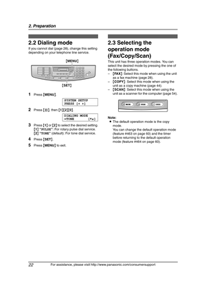 Page 242. Preparation
22
For assistance, please visit http://www.panasonic.com/consumersupport
2.2 Dialing mode 
If you cannot dial (page 28), change this setting 
depending on your telephone line service.
1Press {MENU}.
SYSTEM SETUP
PRESS [()]
2Press {#}, then {1}{2}{0}.
DIALING MODE
=TONE [V^]
3Press {1} or {2} to select the desired setting.
{1} “PULSE”: For rotary pulse dial service.
{2} “TONE” (default): For tone dial service.
4Press {SET}.
5Press {MENU} to exit.
2.3 Selecting the 
operation mode...