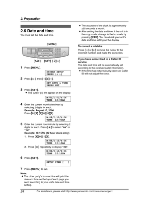 Page 262. Preparation
24
For assistance, please visit http://www.panasonic.com/consumersupport
2.6 Date and time
You must set the date and time.
1Press {MENU}.
SYSTEM SETUP
PRESS [()]
2Press {#}, then {1}{0}{1}.
SET DATE & TIME
PRESS SET
3Press {SET}.
LThe cursor (|) will appear on the display.
M:|
01/D:01/Y:06
TIME: 12:00AM
4Enter the current month/date/year by 
selecting 2 digits for each.
Example: August 10, 2006
Press {0}{8} {1}{0} {0}{6}.
M:08/D:10/Y:06
TIME:|
12:00AM
5Enter the current hour/minute by...