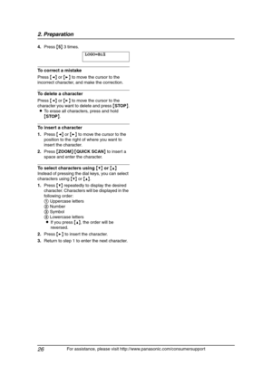 Page 282. Preparation
26
For assistance, please visit http://www.panasonic.com/consumersupport 4.Press {5} 3 times.
LOGO=Bi|
l
To correct a mistake
Press {} to move the cursor to the 
incorrect character, and make the correction.
To delete a character
Press {} to move the cursor to the 
character you want to delete and press {STOP}.
LTo erase all characters, press and hold 
{STOP}.
To insert a character
1.Press {} to move the cursor to the 
position to the right of where you want to 
insert the character....