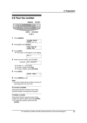 Page 292. Preparation
27
For assistance, please visit http://www.panasonic.com/consumersupport
2.8 Your fax number
1Press {MENU}.
SYSTEM SETUP
PRESS [()]
2Press {#}, then {1}{0}{3}.
YOUR FAX NO.
PRESS SET
3Press {SET}.
LThe cursor (|) will appear on the display.
NO.=|
4Enter your fax number, up to 20 digits.
Example:NO.=1234567|
LTo enter a “+”, press {*}.
LTo enter a space, press {#}.
LTo enter a hyphen, press {FLASH}.
5Press {SET}.
SETUP ITEM [ ]
6Press {MENU} to exit.
Note:
LYour fax number will be printed...