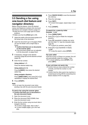 Page 353. Fax
33
3.5 Sending a fax using 
one-touch dial feature and 
navigator directory
Before using this feature, store the desired 
names and telephone numbers into one-touch 
dial feature and navigator directory (page 31).
LKeep the front cover page open for button 
locations.
LMake sure that the {FA X} light is ON.
1Adjust the width of the document guides to fit 
the actual size of the document.
2Insert the document (up to 40 pages) FACE 
UP into the feeder until a single beep is 
heard.
LConfirm that...