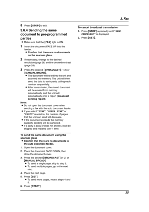 Page 373. Fax
35
8Press {STOP} to exit.
3.6.4 Sending the same 
document to pre-programmed 
parties
LMake sure that the {FA X} light is ON.
1Insert the document FACE UP into the 
feeder.
LConfirm that there are no documents 
on the scanner glass.
2If necessary, change to the desired 
resolution (page 28) and the desired contrast 
(page 28).
3Press the desired {BROADCAST} (1-2) or 
{MANUAL BROAD}.
LThe document will be fed into the unit and 
scanned into memory. The unit will then 
send the data to each party,...