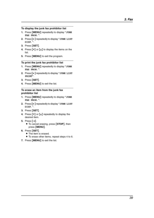 Page 413. Fax
39
To display the junk fax prohibitor list
1.Press {MENU} repeatedly to display “JUNK 
FAX PROH.”.
2.Press {>} repeatedly to display “JUNK LIST 
DISP.”.
3.Press {SET}.
4.Press {V} or {^} to display the items on the 
list.
5.Press {MENU} to exit the program.
To print the junk fax prohibitor list
1.Press {MENU} repeatedly to display “JUNK 
FAX PROH.”.
2.Press {>} repeatedly to display “JUNK LIST 
PRINT”.
3.Press {SET}.
4.Press {MENU} to exit the list.
To erase an item from the junk fax 
prohibitor...