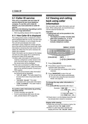 Page 424. Caller ID
40
4 Caller ID
4.1 Caller ID service
This unit is compatible with the Caller ID 
service offered by your local telephone 
company. To use this unit’s Caller ID 
features, you must subscribe to Caller ID 
service.
Make sure the following ring setting is set to 
2 or more rings beforehand.
– FAX ring setting (feature #210 on page 60)
4.1.1 How Caller ID is displayed
The calling party’s name or telephone number 
will be displayed after the 1st ring. You then have 
the option of whether or not...