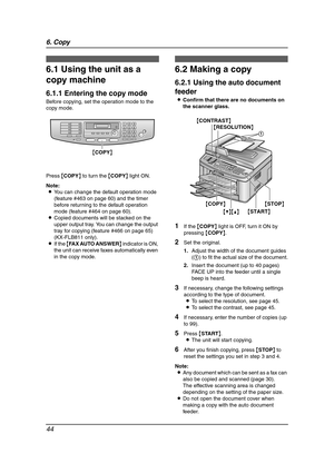 Page 466. Copy
44
6 Copy
6.1 Using the unit as a 
copy machine
6.1.1 Entering the copy mode
Before copying, set the operation mode to the 
copy mode.
Press {COPY} to turn the {COPY} light ON.
Note:
LYou can change the default operation mode 
(feature #463 on page 60) and the timer 
before returning to the default operation 
mode (feature #464 on page 60).
LCopied documents will be stacked on the 
upper output tray. You can change the output 
tray for copying (feature #466 on page 65) 
(KX-FLB811 only).
LIf the...