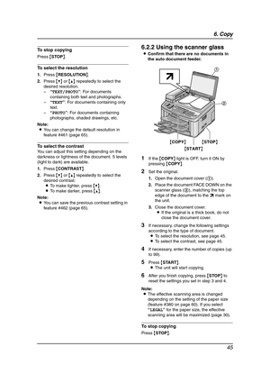 Page 476. Copy
45
To stop copying
Press {STOP}.
To select the resolution
1.Press {RESOLUTION}.
2.Press {V} or {^} repeatedly to select the 
desired resolution.
–“TEXT/PHOTO”: For documents 
containing both text and photographs.
–“TEXT”: For documents containing only 
text.
–“PHOTO”: For documents containing 
photographs, shaded drawings, etc.
Note:
LYou can change the default resolution in 
feature #461 (page 65).
To select the contrast
You can adjust this setting depending on the 
darkness or lightness of the...