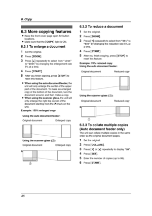 Page 486. Copy
46
6.3 More copying features
LKeep the front cover page open for button 
locations.
LMake sure that the {COPY} light is ON.
6.3.1 To enlarge a document
1Set the original.
2Press {ZOOM}.
3Press {^} repeatedly to select from “105%” 
to “200%” by changing the enlargement rate 
5% at a time.
4Press {START}.
5After you finish copying, press {STOP} to 
reset this feature.
LWhen using the auto document feeder, the 
unit will only enlarge the center of the upper 
part of the document. To make an enlarged...