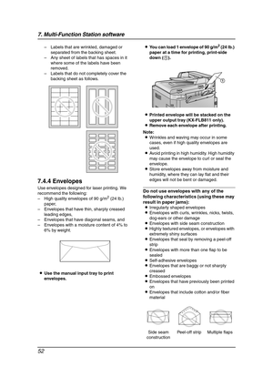 Page 547. Multi-Function Station software
52
– Labels that are wrinkled, damaged or 
separated from the backing sheet.
– Any sheet of labels that has spaces in it 
where some of the labels have been 
removed.
– Labels that do not completely cover the 
backing sheet as follows.
7.4.4 Envelopes
Use envelopes designed for laser printing. We 
recommend the following:
– High quality envelopes of 90 g/m
2 (24 lb.) 
paper,
– Envelopes that have thin, sharply creased 
leading edges,
– Envelopes that have diagonal...