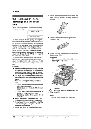 Page 789. Help
76
For assistance, please visit http://www.panasonic.com/consumersupport
Replacement
9.4 Replacing the toner 
cartridge and the drum 
unit
When the display shows the following, replace 
the toner cartridge.
TONER LOW
TONER EMPTY
To check the drum life and quality, please print 
the printer test list (page 89) and refer to page 92 
for information on the drum life. If printing quality 
is still poor or “REPLACE DRUM” appears on the 
display, replace the toner cartridge and drum 
unit. To ensure...