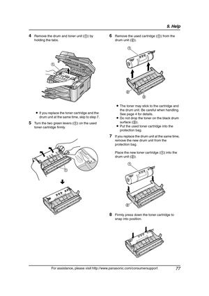 Page 799. Help
77
For assistance, please visit http://www.panasonic.com/consumersupport
4Remove the drum and toner unit (1) by 
holding the tabs.
LIf you replace the toner cartridge and the 
drum unit at the same time, skip to step 7.
5Turn the two green levers (1) on the used 
toner cartridge firmly.
6Remove the used cartridge (1) from the 
drum unit (2).
LThe toner may stick to the cartridge and 
the drum unit. Be careful when handling. 
See page 4 for details.
LDo not drop the toner on the black drum...