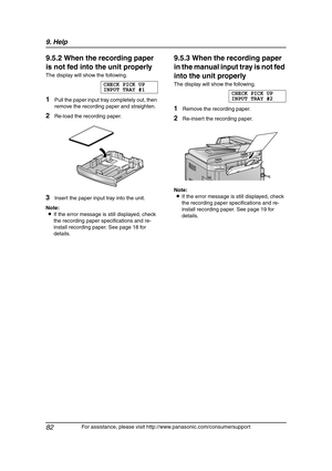 Page 849. Help
82
For assistance, please visit http://www.panasonic.com/consumersupport
9.5.2 When the recording paper 
is not fed into the unit properly
The display will show the following.
CHECK PICK UP
INPUT TRAY #1
1Pull the paper input tray completely out, then 
remove the recording paper and straighten.
2Re-load the recording paper.
3Insert the paper input tray into the unit.
Note:
LIf the error message is still displayed, check 
the recording paper specifications and re-
install recording paper. See page...