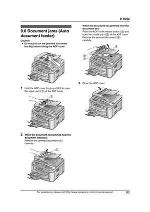 Page 859. Help
83
For assistance, please visit http://www.panasonic.com/consumersupport
9.6 Document jams (Auto 
document feeder)
Caution:
LDo not pull out the jammed document 
forcibly before lifting the ADF cover.
1Hold the ADF cover firmly and lift it to open 
the upper part (1) of the ADF cover.
2When the document has jammed near the 
document entrance:
Remove the jammed document (1) 
carefully.When the document has jammed near the 
document exit:
Press the ADF cover release button (1) and 
open the middle...