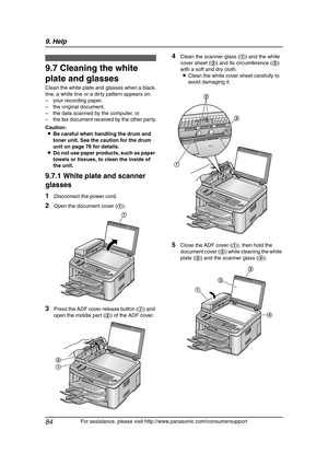 Page 869. Help
84
For assistance, please visit http://www.panasonic.com/consumersupport
Clean in g
9.7 Cleaning the white 
plate and glasses
Clean the white plate and glasses when a black 
line, a white line or a dirty pattern appears on:
– your recording paper,
– the original document,
– the data scanned by the computer, or
– the fax document received by the other party.
Caution:
LBe careful when handling the drum and 
toner unit. See the caution for the drum 
unit on page 76 for details.
LDo not use paper...